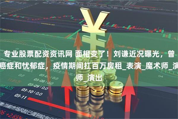 专业股票配资资讯网 面相变了！刘谦近况曝光，曾患癌症和忧郁症，疫情期间扛百万房租_表演_魔术师_演出
