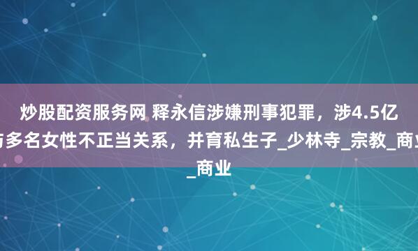 炒股配资服务网 释永信涉嫌刑事犯罪，涉4.5亿与多名女性不正当关系，并育私生子_少林寺_宗教_商业