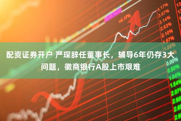 配资证券开户 严琛辞任董事长，辅导6年仍存3大问题，徽商银行A股上市艰难