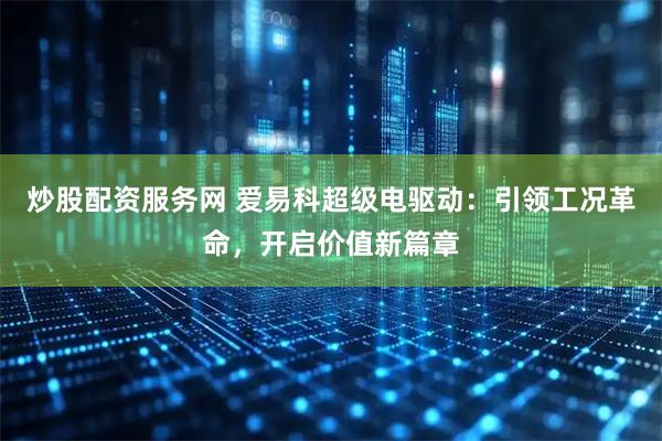 炒股配资服务网 爱易科超级电驱动：引领工况革命，开启价值新篇章