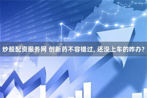 炒股配资服务网 创新药不容错过, 还没上车的咋办?