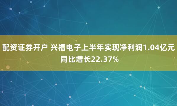 配资证券开户 兴福电子上半年实现净利润1.04亿元 同比增长22.37%
