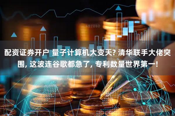 配资证券开户 量子计算机大变天? 清华联手大佬突围, 这波连谷歌都急了, 专利数量世界第一!