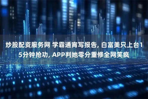 炒股配资服务网 学霸通宵写报告, 白富美只上台15分钟抢功, APP判她零分重修全网笑疯