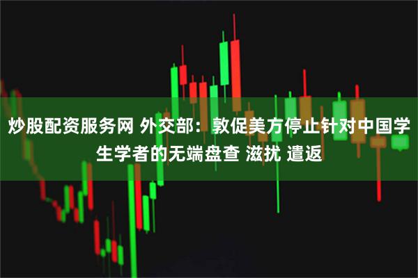 炒股配资服务网 外交部：敦促美方停止针对中国学生学者的无端盘查 滋扰 遣返