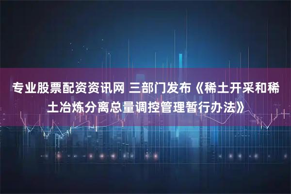 专业股票配资资讯网 三部门发布《稀土开采和稀土冶炼分离总量调控管理暂行办法》