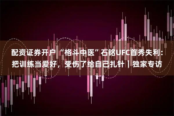 配资证券开户 “格斗中医”石铭UFC首秀失利：把训练当爱好，受伤了给自己扎针｜独家专访