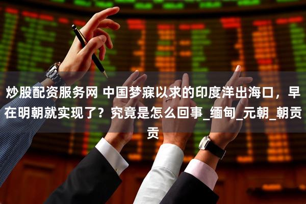 炒股配资服务网 中国梦寐以求的印度洋出海口，早在明朝就实现了？究竟是怎么回事_缅甸_元朝_朝贡