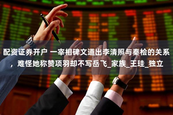 配资证券开户 一宰相碑文道出李清照与秦桧的关系，难怪她称赞项羽却不写岳飞_家族_王珪_独立