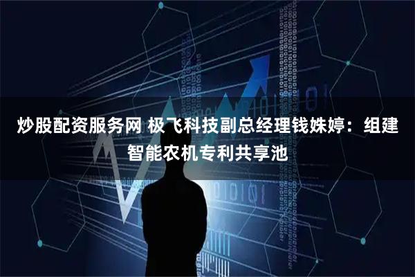 炒股配资服务网 极飞科技副总经理钱姝婷：组建智能农机专利共享池
