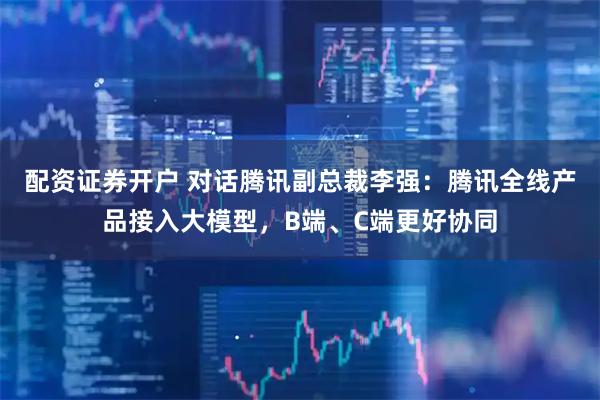 配资证券开户 对话腾讯副总裁李强：腾讯全线产品接入大模型，B端、C端更好协同