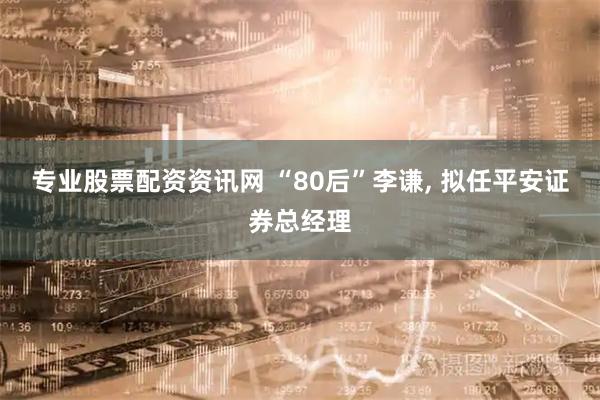 专业股票配资资讯网 “80后”李谦, 拟任平安证券总经理