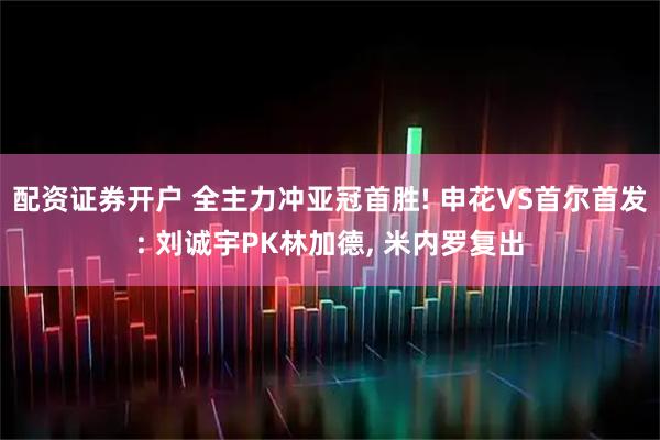 配资证券开户 全主力冲亚冠首胜! 申花VS首尔首发: 刘诚宇PK林加德, 米内罗复出