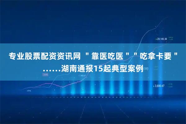 专业股票配资资讯网 ＂靠医吃医＂＂吃拿卡要＂……湖南通报15起典型案例