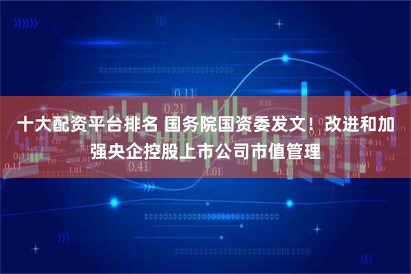 十大配资平台排名 国务院国资委发文！改进和加强央企控股上市公司市值管理