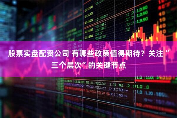 股票实盘配资公司 有哪些政策值得期待？关注“三个层次”的关键节点