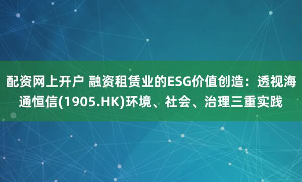 配资网上开户 融资租赁业的ESG价值创造：透视海通恒信(1905.HK)环境、社会、治理三重实践