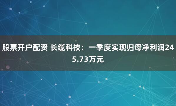 股票开户配资 长缆科技：一季度实现归母净利润245.73万元