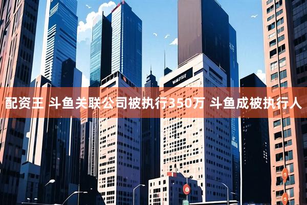 配资王 斗鱼关联公司被执行350万 斗鱼成被执行人