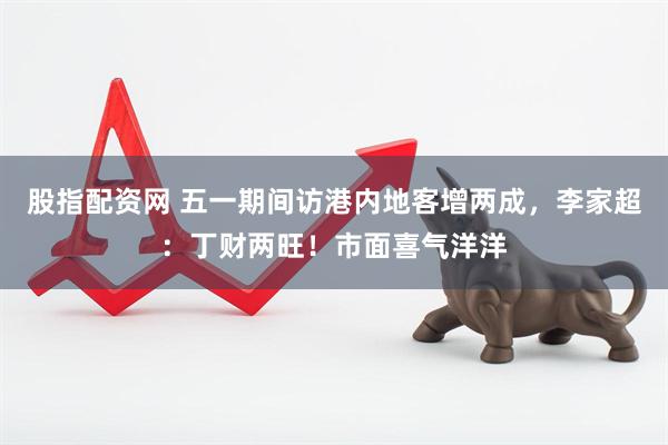 股指配资网 五一期间访港内地客增两成，李家超：丁财两旺！市面喜气洋洋