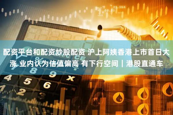 配资平台和配资炒股配资 沪上阿姨香港上市首日大涨 业内认为估值偏高 有下行空间｜港股直通车