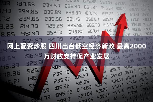 网上配资炒股 四川出台低空经济新政 最高2000万财政支持促产业发展