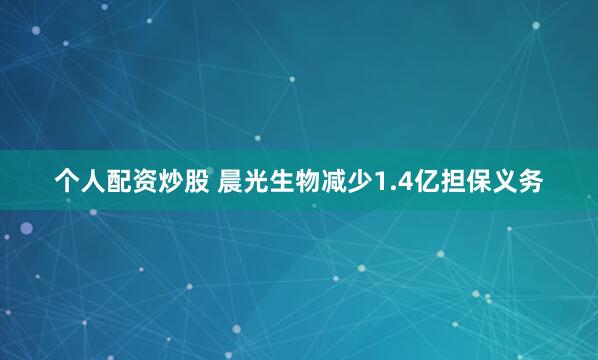 个人配资炒股 晨光生物减少1.4亿担保义务