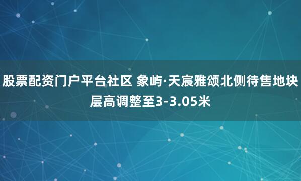 股票配资门户平台社区 象屿·天宸雅颂北侧待售地块层高调整至3-3.05米