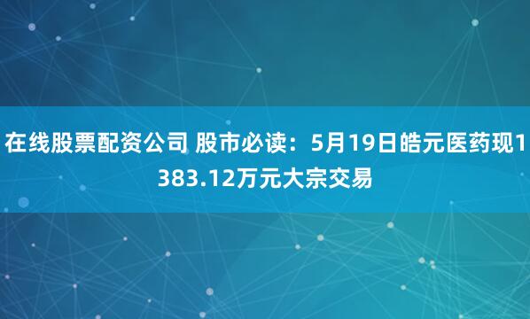 在线股票配资公司 股市必读：5月19日皓元医药现1383.12万元大宗交易