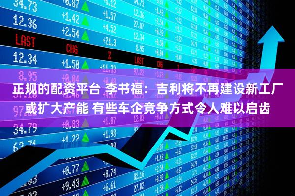 正规的配资平台 李书福：吉利将不再建设新工厂或扩大产能 有些车企竞争方式令人难以启齿