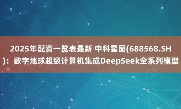 2025年配资一览表最新 中科星图(688568.SH)：数字地球超级计算机集成DeepSeek全系列模型
