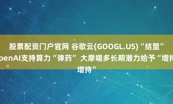 股票配资门户官网 谷歌云(GOOGL.US)“结盟”OpenAI支持算力“弹药” 大摩唱多长期潜力给予“增持”