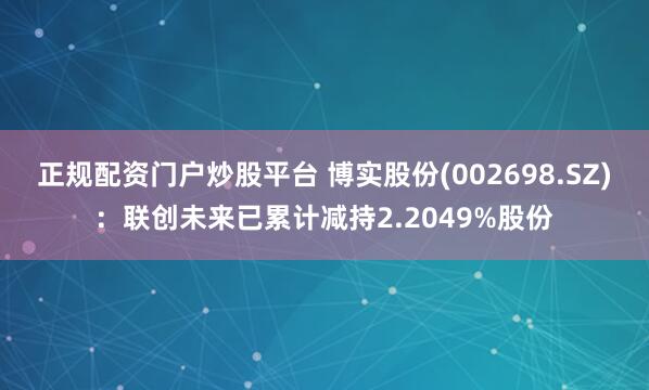 正规配资门户炒股平台 博实股份(002698.SZ)：联创未来已累计减持2.2049%股份