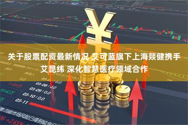 关于股票配资最新情况 艾可蓝旗下上海燚健携手艾昆纬 深化智慧医疗领域合作