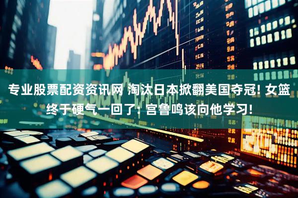 专业股票配资资讯网 淘汰日本掀翻美国夺冠! 女篮终于硬气一回了: 宫鲁鸣该向他学习!