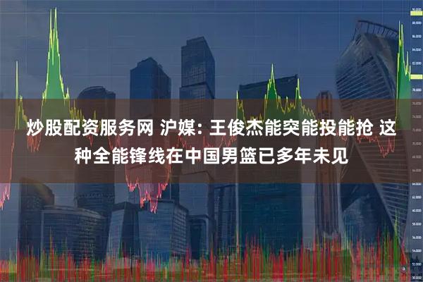 炒股配资服务网 沪媒: 王俊杰能突能投能抢 这种全能锋线在中国男篮已多年未见