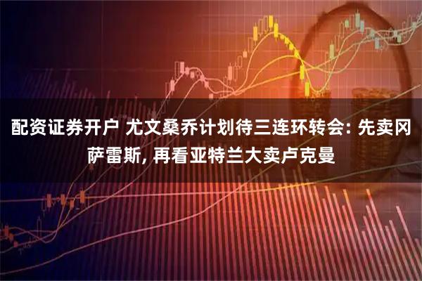 配资证券开户 尤文桑乔计划待三连环转会: 先卖冈萨雷斯, 再看亚特兰大卖卢克曼