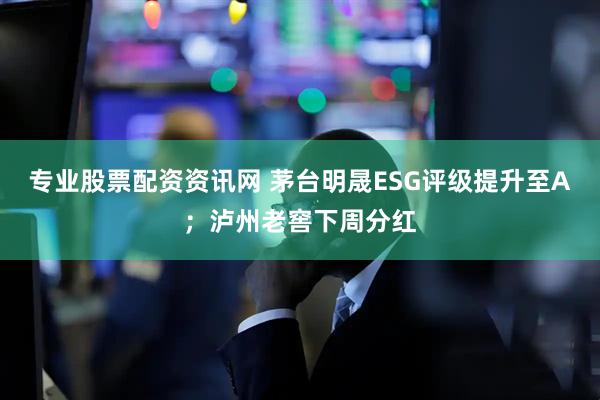专业股票配资资讯网 茅台明晟ESG评级提升至A；泸州老窖下周分红