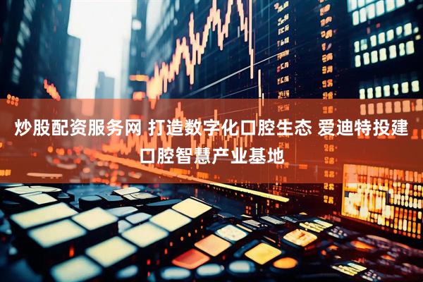 炒股配资服务网 打造数字化口腔生态 爱迪特投建口腔智慧产业基地