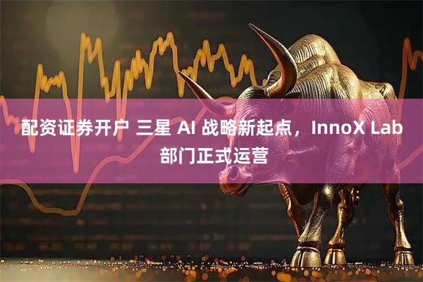 配资证券开户 三星 AI 战略新起点，InnoX Lab 部门正式运营