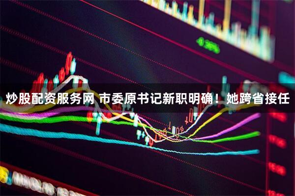 炒股配资服务网 市委原书记新职明确！她跨省接任