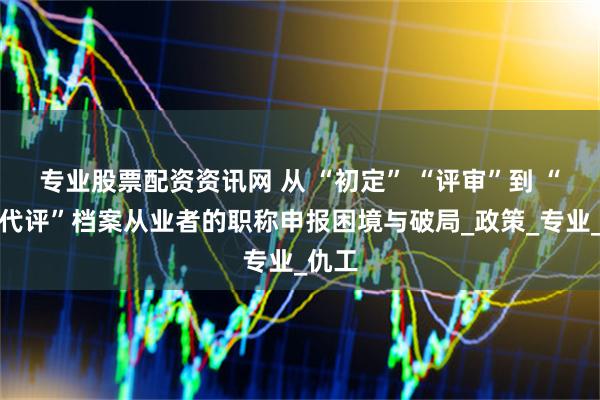 专业股票配资资讯网 从 “初定” “评审”到 “以考代评”档案从业者的职称申报困境与破局_政策_专业_仇工