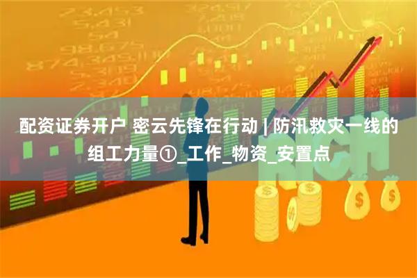 配资证券开户 密云先锋在行动 | 防汛救灾一线的组工力量①_工作_物资_安置点