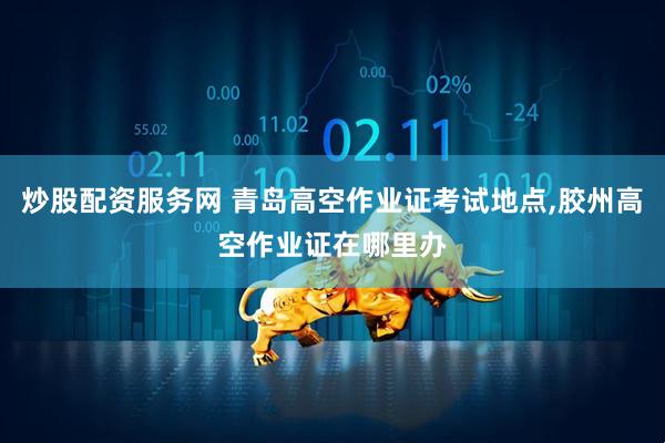 炒股配资服务网 青岛高空作业证考试地点,胶州高空作业证在哪里办
