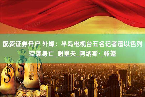 配资证券开户 外媒：半岛电视台五名记者遭以色列空袭身亡_谢里夫_阿纳斯·_帐篷