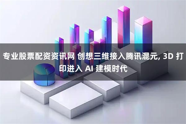 专业股票配资资讯网 创想三维接入腾讯混元, 3D 打印进入 AI 建模时代