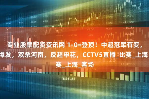 专业股票配资资讯网 1-0=登顶！中超冠军有变，海港爆发，双杀河南，反超申花，CCTV5直播_比赛_上海_客场