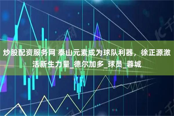 炒股配资服务网 泰山元素成为球队利器，徐正源激活新生力量_德尔加多_球员_蓉城