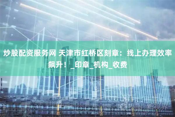 炒股配资服务网 天津市红桥区刻章：线上办理效率飙升！_印章_机构_收费