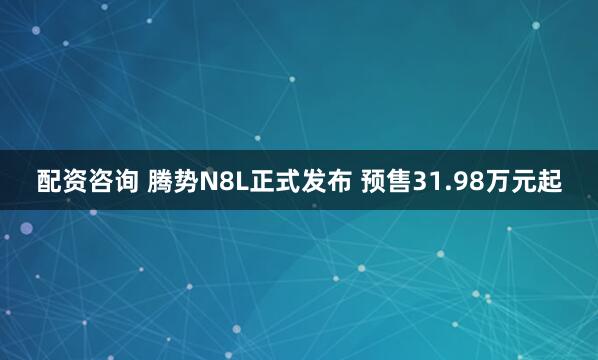 配资咨询 腾势N8L正式发布 预售31.98万元起